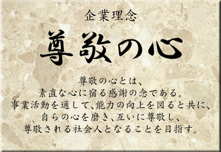 企業理念　尊敬の心　尊敬の心とは、素直な心に宿る感謝の念である。事業活動を通して、能力の向上を図ると共に、自らの心を磨き、互いに尊敬し、尊敬される社会人となることを目指す。